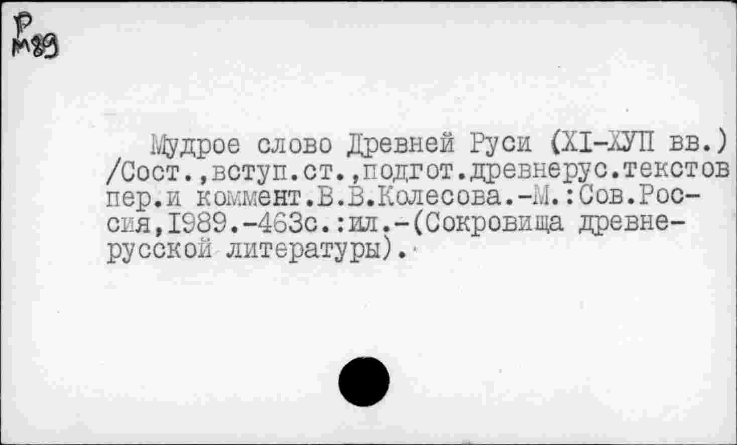 ﻿Мудрое слово Древней Руси (Х1-ХУП вв.) /Сост.,вступ.ст.2подгот.древнерус.текстов пер.и коммент.В.В.Колесова.-М.:Сов.Россия, 1989.-463с.:ил.-(Сокровища древнерусской литературы).’